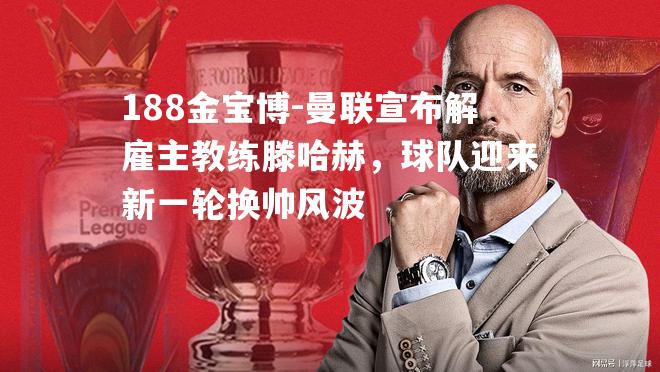 曼联宣布解雇主教练滕哈赫，球队迎来新一轮换帅风波