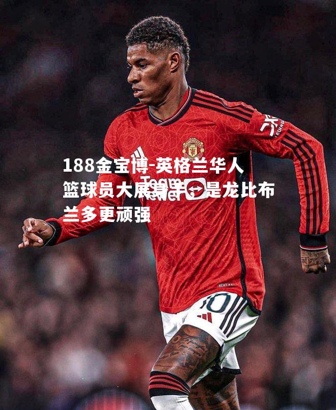 英格兰华人篮球员大展身手，是龙比布兰多更顽强