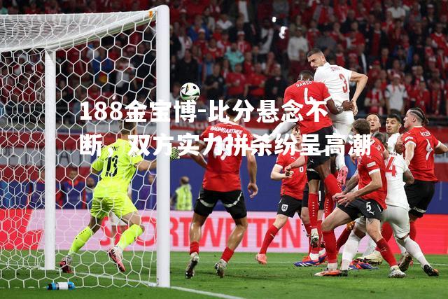 比分悬念不断，双方实力拼杀纷呈高潮