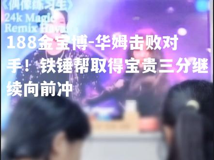 华姆击败对手！铁锤帮取得宝贵三分继续向前冲